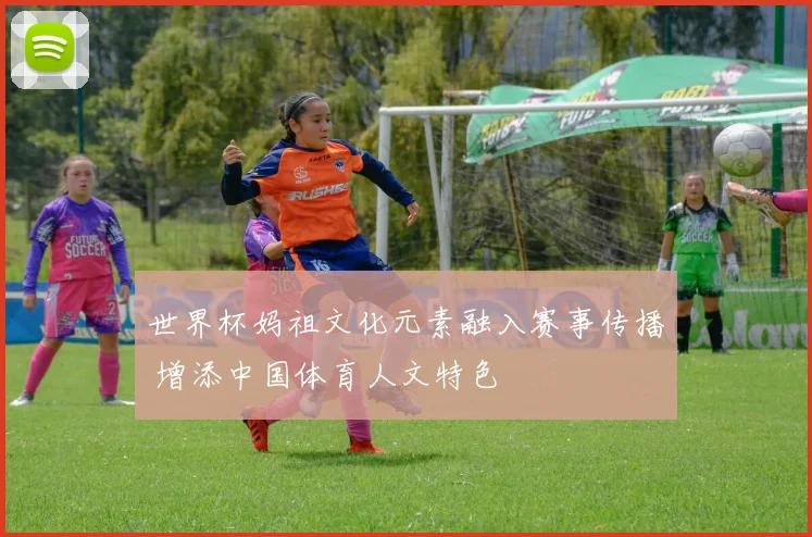 世界杯妈祖文化元素融入赛事传播 增添中国体育人文特色