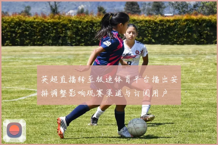 英超直播转至极速体育平台播出安排调整影响观赛渠道与订阅用户