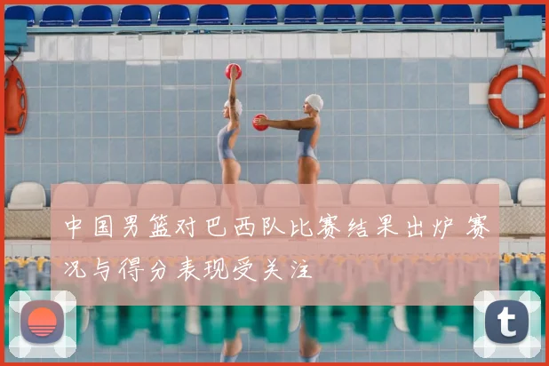 中国男篮对巴西队比赛结果出炉 赛况与得分表现受关注