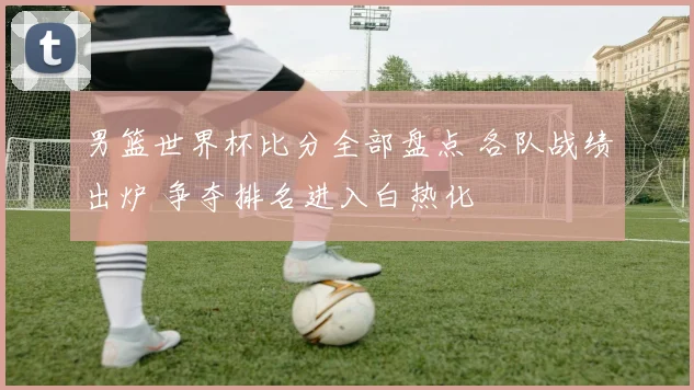 男篮世界杯比分全部盘点 各队战绩出炉 争夺排名进入白热化