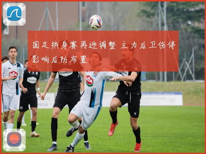 国足热身赛再迎调整 主力后卫伤停影响后防布置