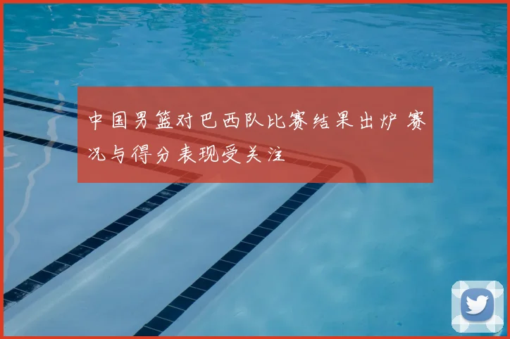 中国男篮对巴西队比赛结果出炉 赛况与得分表现受关注