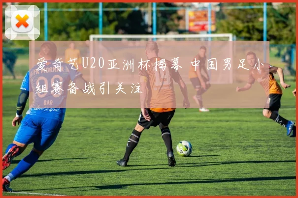 爱奇艺U20亚洲杯揭幕 中国男足小组赛备战引关注