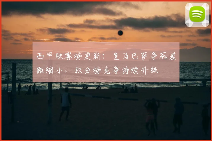 西甲联赛榜更新:皇马巴萨争冠差距缩小,积分榜竞争持续升级