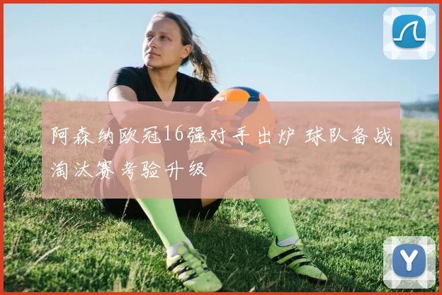 阿森纳欧冠16强对手出炉 球队备战淘汰赛考验升级