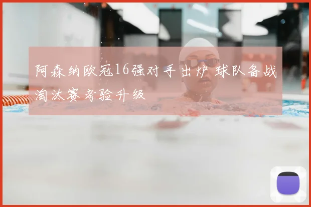 阿森纳欧冠16强对手出炉 球队备战淘汰赛考验升级