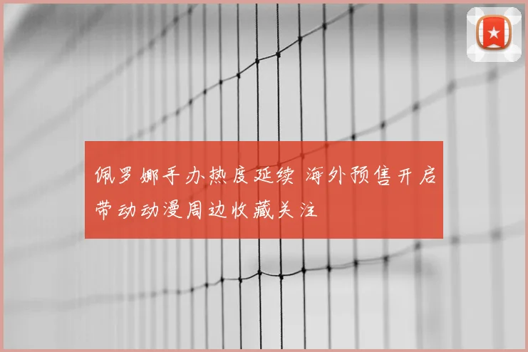 佩罗娜手办热度延续 海外预售开启带动动漫周边收藏关注