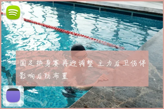 国足热身赛再迎调整 主力后卫伤停影响后防布置