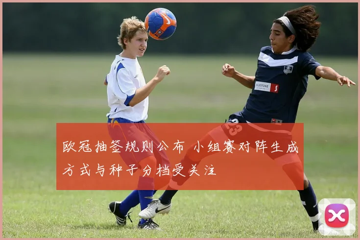 欧冠抽签规则公布 小组赛对阵生成方式与种子分档受关注