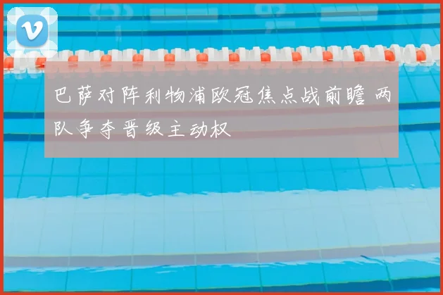 巴萨对阵利物浦欧冠焦点战前瞻 两队争夺晋级主动权