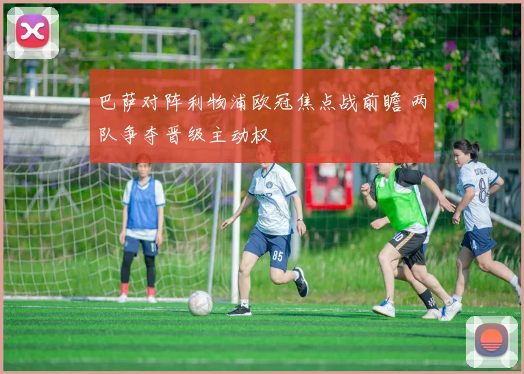 巴萨对阵利物浦欧冠焦点战前瞻 两队争夺晋级主动权