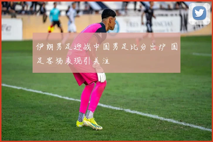 伊朗男足迎战中国男足比分出炉 国足客场表现引关注