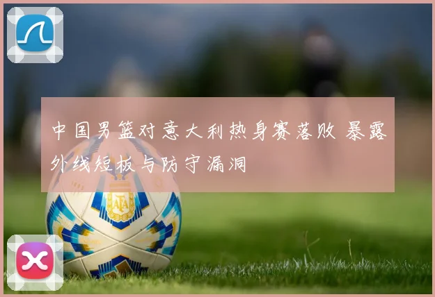中国男篮对意大利热身赛落败 暴露外线短板与防守漏洞