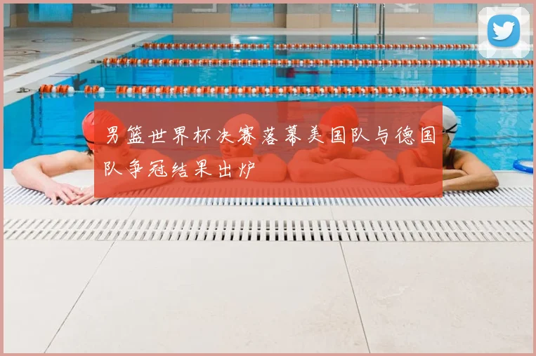 男篮世界杯决赛落幕美国队与德国队争冠结果出炉