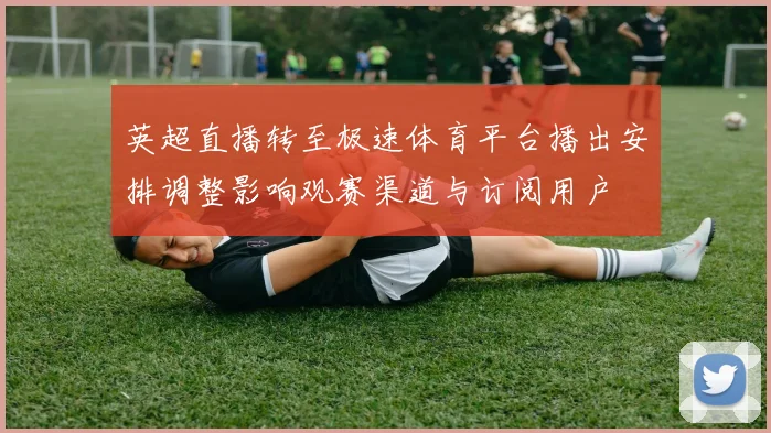 英超直播转至极速体育平台播出安排调整影响观赛渠道与订阅用户